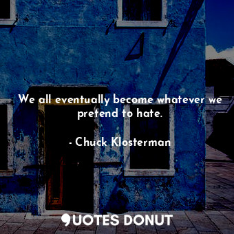 We all eventually become whatever we pretend to hate.