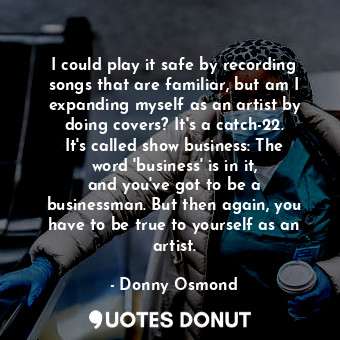 I could play it safe by recording songs that are familiar, but am I expanding myself as an artist by doing covers? It&#39;s a catch-22. It&#39;s called show business: The word &#39;business&#39; is in it, and you&#39;ve got to be a businessman. But then again, you have to be true to yourself as an artist.