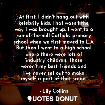 At first, I didn&#39;t hang out with celebrity kids. That wasn&#39;t the way I was brought up. I went to a run-of-the-mill Catholic primary school when we first moved to L.A. But then I went to a high school where there were lots of &#39;industry&#39; children. Those weren&#39;t my best friends and I&#39;ve never set out to make myself a part of that scene.