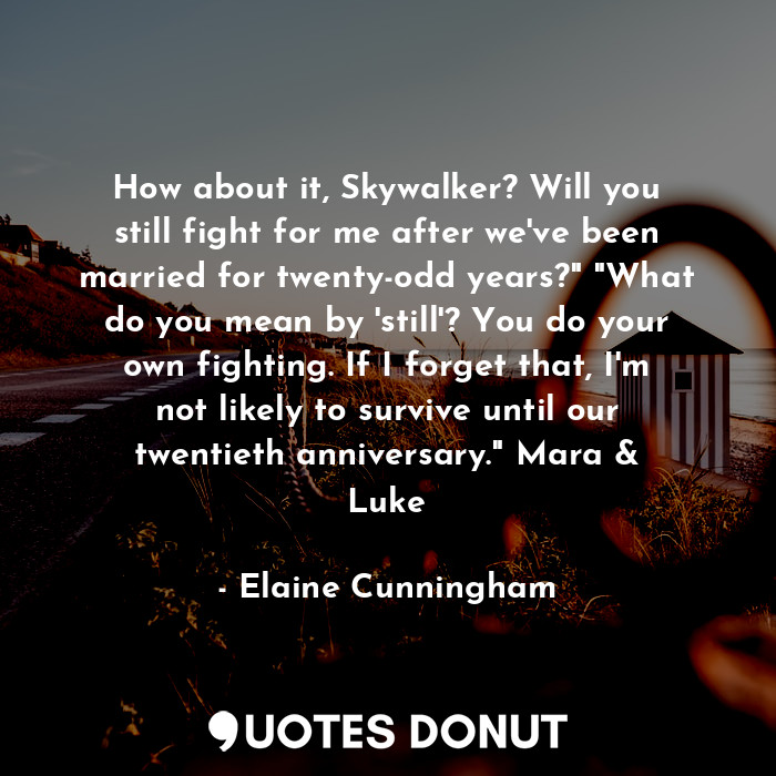 How about it, Skywalker? Will you still fight for me after we've been married for twenty-odd years?" "What do you mean by 'still'? You do your own fighting. If I forget that, I'm not likely to survive until our twentieth anniversary." Mara &amp; Luke