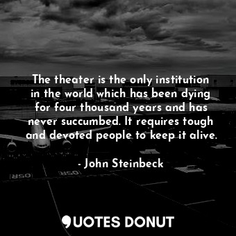 The theater is the only institution in the world which has been dying for four thousand years and has never succumbed. It requires tough and devoted people to keep it alive.