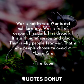 War is not heroic. War is not exhilarating. War is full of despair. It is dark. It is dreadful. It is a thing of sorrow and gloom. That is why people fear war. That is why people choose to avoid it. ~Izuru Kira
