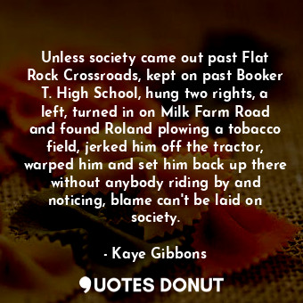 Unless society came out past Flat Rock Crossroads, kept on past Booker T. High School, hung two rights, a left, turned in on Milk Farm Road and found Roland plowing a tobacco field, jerked him off the tractor, warped him and set him back up there without anybody riding by and noticing, blame can't be laid on society.