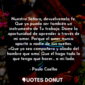 Nuestra Señora, devuélvemela fe. Que yo pueda ser también un instrumento de Tu trabajo. Dame la oportunidad de aprender a través de mi amor. Porque el amor nunca apartó a nadie de sus sueños. »Que yo sea compañera y aliada del hombre que amo. Que él haga todo lo que tenga que hacer… a mi lado.