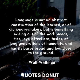 Language is not an abstract construction of the learned, or of dictionary-makers, but is something arising out of the work, needs, ties, joys, affections, tastes, of long generations of humanity, and has its bases broad and low, close to the ground.