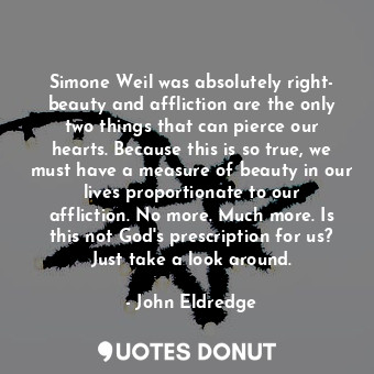 Simone Weil was absolutely right- beauty and affliction are the only two things that can pierce our hearts. Because this is so true, we must have a measure of beauty in our lives proportionate to our affliction. No more. Much more. Is this not God's prescription for us? Just take a look around.