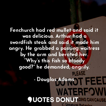 Fenchurch had red mullet and said it was delicious. Arthur had a swordfish steak and said it made him angry. He grabbed a passing waitress by the arm and berated her. “Why’s this fish so bloody good?” he demanded, angrily.