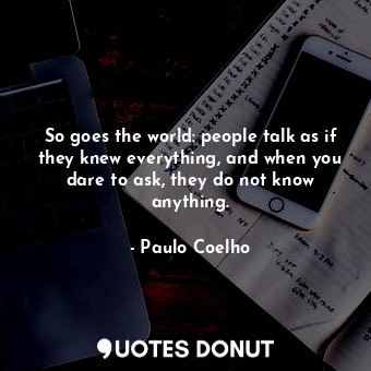So goes the world: people talk as if they knew everything, and when you dare to ask, they do not know anything.