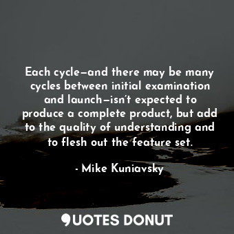 Each cycle—and there may be many cycles between initial examination and launch—isn’t expected to produce a complete product, but add to the quality of understanding and to flesh out the feature set.