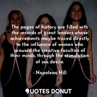 The pages of history are filled with the records of great leaders whose achievements maybe traced directly to the influence of women who aroused the creative faculties of their minds, through the stimulation of sex desire.