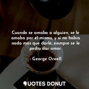  Cuando se amaba a alguien, se le amaba por él mismo, y si no había nada más que ... - George Orwell - Quotes Donut