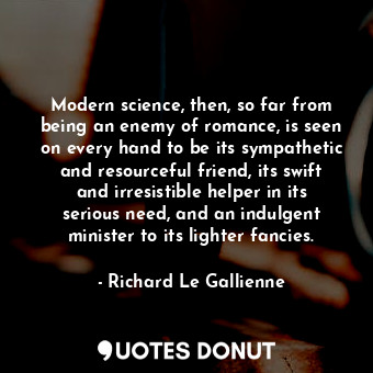 Modern science, then, so far from being an enemy of romance, is seen on every hand to be its sympathetic and resourceful friend, its swift and irresistible helper in its serious need, and an indulgent minister to its lighter fancies.
