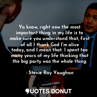 Ya know, right now the most important thing in my life is to make sure you understand that, first of all I thank God I&#39;m alive today, and I mean that. I spent too many years of my life thinking that the big party was the whole thing.