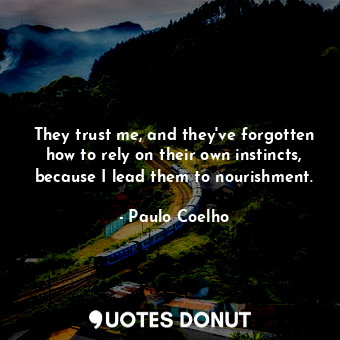 They trust me, and they've forgotten how to rely on their own instincts, because I lead them to nourishment.
