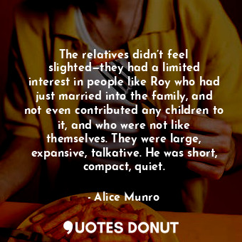 The relatives didn’t feel slighted—they had a limited interest in people like Roy who had just married into the family, and not even contributed any children to it, and who were not like themselves. They were large, expansive, talkative. He was short, compact, quiet.