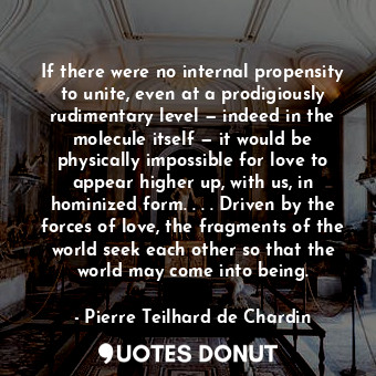 If there were no internal propensity to unite, even at a prodigiously rudimentary level — indeed in the molecule itself — it would be physically impossible for love to appear higher up, with us, in hominized form. . . . Driven by the forces of love, the fragments of the world seek each other so that the world may come into being.