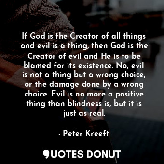 If God is the Creator of all things and evil is a thing, then God is the Creator of evil and He is to be blamed for its existence. No, evil is not a thing but a wrong choice, or the damage done by a wrong choice. Evil is no more a positive thing than blindness is, but it is just as real.