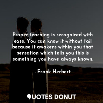 Proper teaching is recognized with ease. You can know it without fail because it awakens within you that sensation which tells you this is something you have always known.