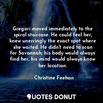Gregori moved immediately to the spiral staircase. He could feel her, knew unerringly the exact spot where she waited. He didn't need to scan for Savannah; his body would always find her, his mind would always know her location.