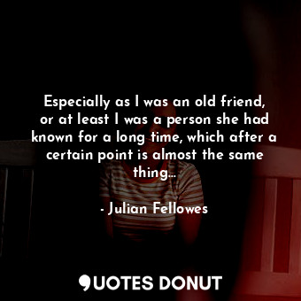 Especially as I was an old friend, or at least I was a person she had known for a long time, which after a certain point is almost the same thing...