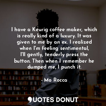 I have a Keurig coffee maker, which is really kind of a luxury. It was given to me by an ex. I realized when I&#39;m feeling sentimental, I&#39;ll gently, tenderly press the button. Then when I remember he dumped me, I punch it.