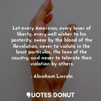 Let every American, every lover of liberty, every well wisher to his posterity, swear by the blood of the Revolution, never to violate in the least particular, the laws of the country; and never to tolerate their violation by others.