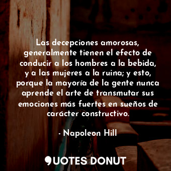 Las decepciones amorosas, generalmente tienen el efecto de conducir a los hombres a la bebida, y a las mujeres a la ruina; y esto, porque la mayoría de la gente nunca aprende el arte de transmutar sus emociones más fuertes en sueños de carácter constructivo.