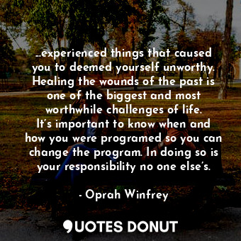 ...experienced things that caused you to deemed yourself unworthy. Healing the wounds of the past is one of the biggest and most worthwhile challenges of life. It’s important to know when and how you were programed so you can change the program. In doing so is your responsibility no one else’s.