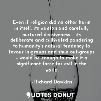 Even if religion did no other harm in itself, its wanton and carefully nurtured divisiveness – its deliberate and cultivated pandering to humanity’s natural tendency to favour in-groups and shun out-groups – would be enough to make it a significant force for evil in the world.