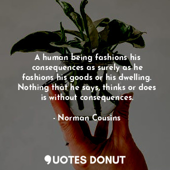 A human being fashions his consequences as surely as he fashions his goods or his dwelling. Nothing that he says, thinks or does is without consequences.