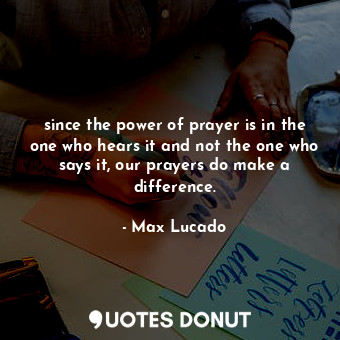 since the power of prayer is in the one who hears it and not the one who says it, our prayers do make a difference.