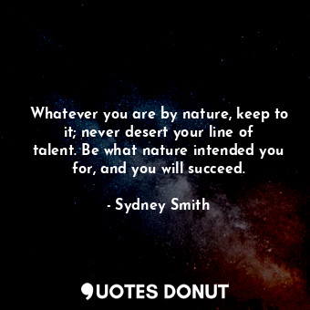 Whatever you are by nature, keep to it; never desert your line of talent. Be what nature intended you for, and you will succeed.