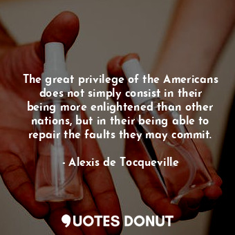 The great privilege of the Americans does not simply consist in their being more enlightened than other nations, but in their being able to repair the faults they may commit.