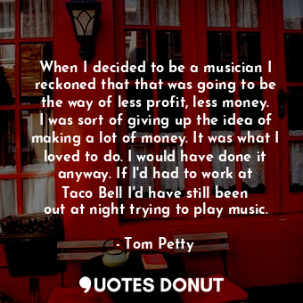 When I decided to be a musician I reckoned that that was going to be the way of less profit, less money. I was sort of giving up the idea of making a lot of money. It was what I loved to do. I would have done it anyway. If I&#39;d had to work at Taco Bell I&#39;d have still been out at night trying to play music.
