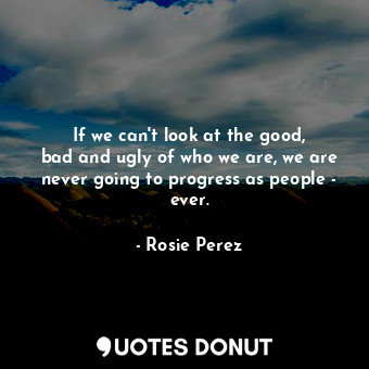 If we can&#39;t look at the good, bad and ugly of who we are, we are never going to progress as people - ever.