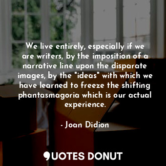 We live entirely, especially if we are writers, by the imposition of a narrative line upon the disparate images, by the "ideas" with which we have learned to freeze the shifting phantasmagoria which is our actual experience.