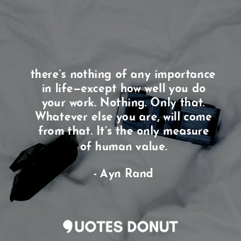 there’s nothing of any importance in life—except how well you do your work. Nothing. Only that. Whatever else you are, will come from that. It’s the only measure of human value.