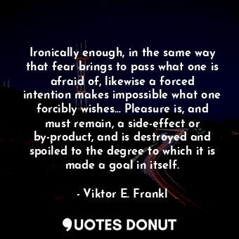 Ironically enough, in the same way that fear brings to pass what one is afraid of, likewise a forced intention makes impossible what one forcibly wishes... Pleasure is, and must remain, a side-effect or by-product, and is destroyed and spoiled to the degree to which it is made a goal in itself.