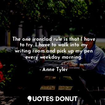 The one ironclad rule is that I have to try. I have to walk into my writing room and pick up my pen every weekday morning.