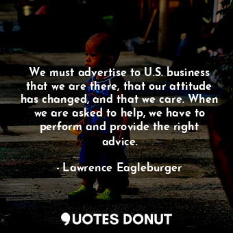 We must advertise to U.S. business that we are there, that our attitude has changed, and that we care. When we are asked to help, we have to perform and provide the right advice.