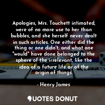 Apologies, Mrs. Touchett intimated, were of no more use to her than bubbles, and she herself never dealt in such articles. One either did the thing or one didn't, and what one "would" have done belonged to the sphere of the irrelevant, like the idea of a future life or of the origin of things.