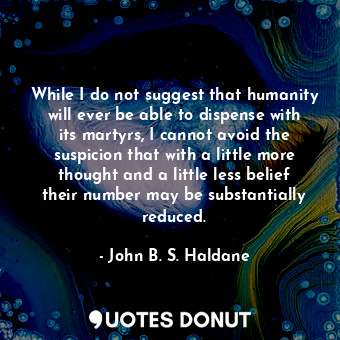 While I do not suggest that humanity will ever be able to dispense with its martyrs, I cannot avoid the suspicion that with a little more thought and a little less belief their number may be substantially reduced.