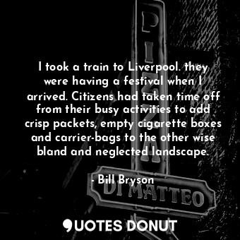 I took a train to Liverpool. they were having a festival when I arrived. Citizens had taken time off from their busy activities to add crisp packets, empty cigarette boxes and carrier-bags to the other wise bland and neglected landscape.