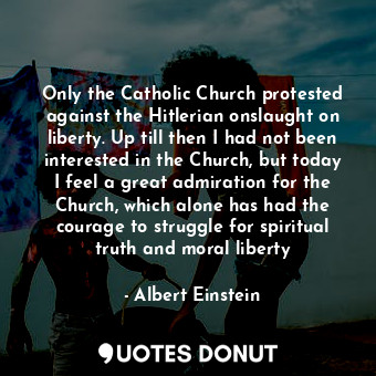 Only the Catholic Church protested against the Hitlerian onslaught on liberty. Up till then I had not been interested in the Church, but today I feel a great admiration for the Church, which alone has had the courage to struggle for spiritual truth and moral liberty