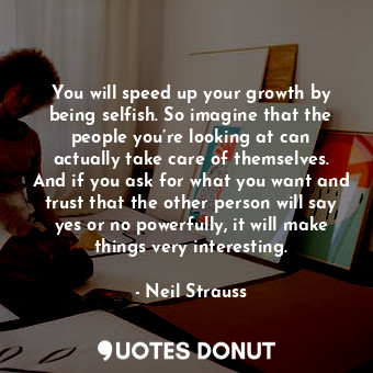 You will speed up your growth by being selfish. So imagine that the people you’re looking at can actually take care of themselves. And if you ask for what you want and trust that the other person will say yes or no powerfully, it will make things very interesting.