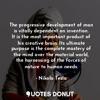 The progressive development of man is vitally dependent on invention. It is the most important product of his creative brain. Its ultimate purpose is the complete mastery of the mind over the material world, the harnessing of the forces of nature to human needs.