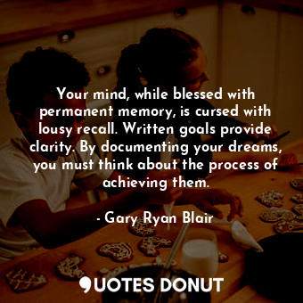 Your mind, while blessed with permanent memory, is cursed with lousy recall. Written goals provide clarity. By documenting your dreams, you must think about the process of achieving them.