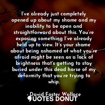 I’ve already just completely opened up about my shame and my inability to be open and straightforward about this. You’re exposing something I’ve already held up to view. It’s your shame about being ashamed of what you’re afraid might be seen as a lack of brightness that’s getting to stay buried under this dead horse of my deformity that you’re trying to whip.