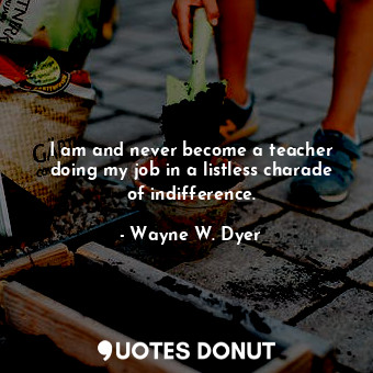 I am and never become a teacher doing my job in a listless charade of indifference.
