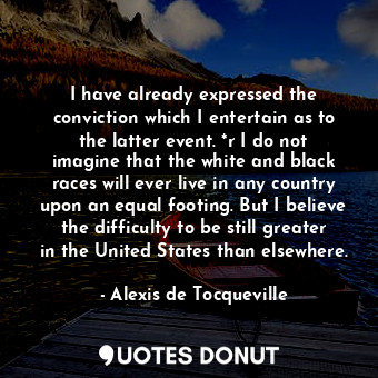 I have already expressed the conviction which I entertain as to the latter event. *r I do not imagine that the white and black races will ever live in any country upon an equal footing. But I believe the difficulty to be still greater in the United States than elsewhere.